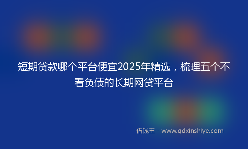 短期贷款哪个平台便宜2025年精选，梳理五个不看负债的长期网贷平台