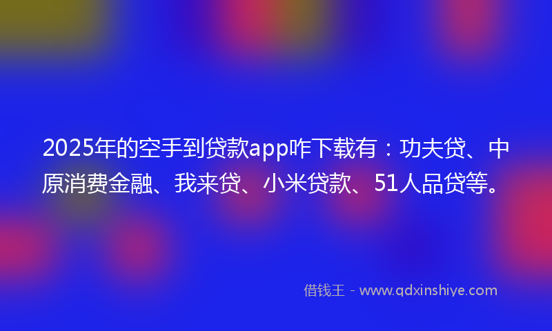 2025年的空手到贷款app咋下载有：功夫贷、中原消费金融、我来贷、小米贷款、51人品贷等。
