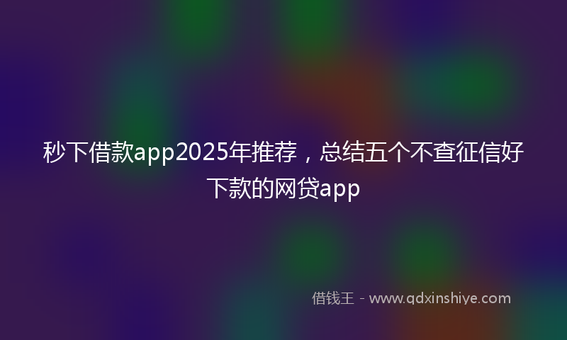 秒下借款app2025年推荐，总结五个不查征信好下款的网贷app
