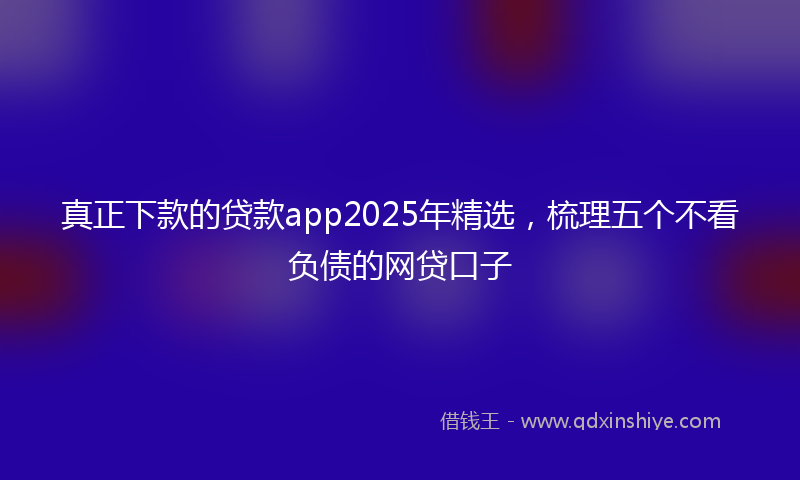 真正下款的贷款app2025年精选，梳理五个不看负债的网贷口子
