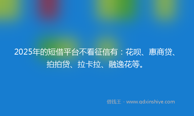 2025年的短借平台不看征信有：花呗、惠商贷、拍拍贷、拉卡拉、融逸花等。