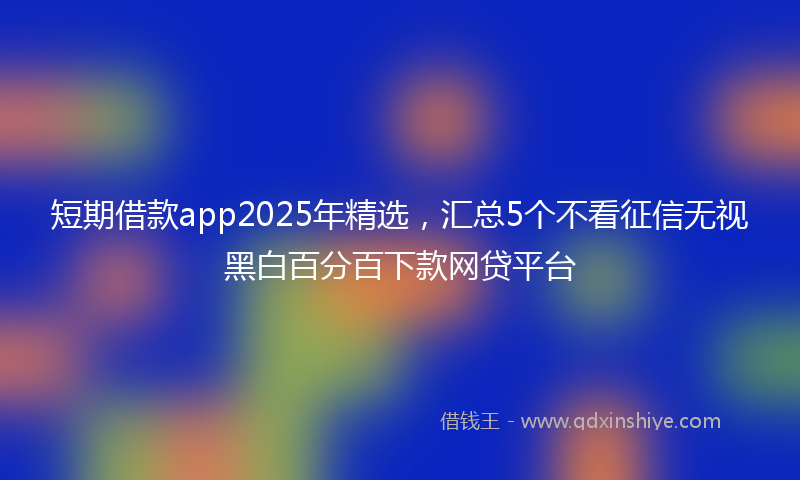 短期借款app2025年精选，汇总5个不看征信无视黑白百分百下款网贷平台