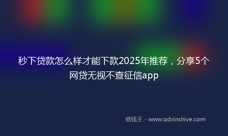 秒下贷款怎么样才能下款2025年推荐，分享5个网贷无视不查征信app