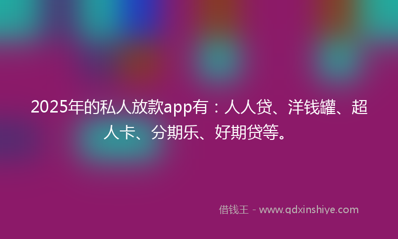 2025年的私人放款app有：人人贷、洋钱罐、超人卡、分期乐、好期贷等。