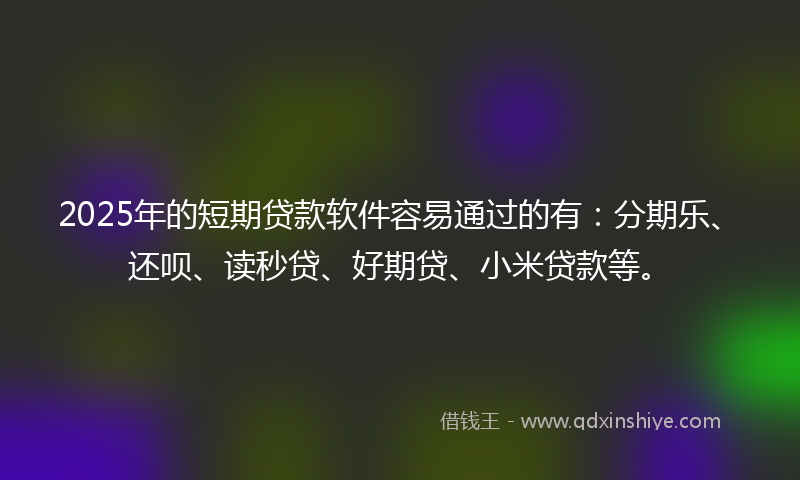 2025年的短期贷款软件容易通过的有：分期乐、还呗、读秒贷、好期贷、小米贷款等。