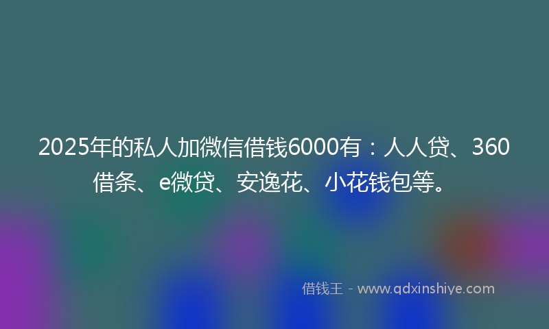 2025年的私人加微信借钱6000有：人人贷、360借条、e微贷、安逸花、小花钱包等。