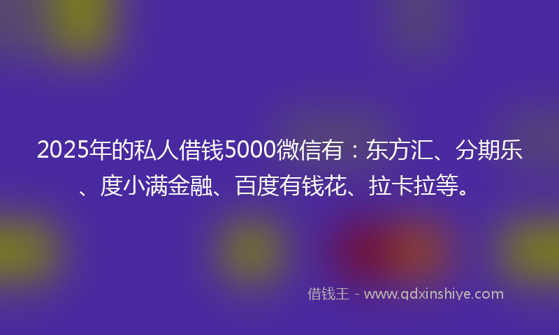 2025年的私人借钱5000微信有：东方汇、分期乐、度小满金融、百度有钱花、拉卡拉等。