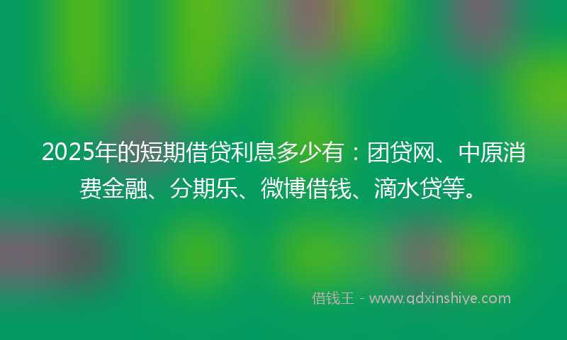 2025年的短期借贷利息多少有：团贷网、中原消费金融、分期乐、微博借钱、滴水贷等。