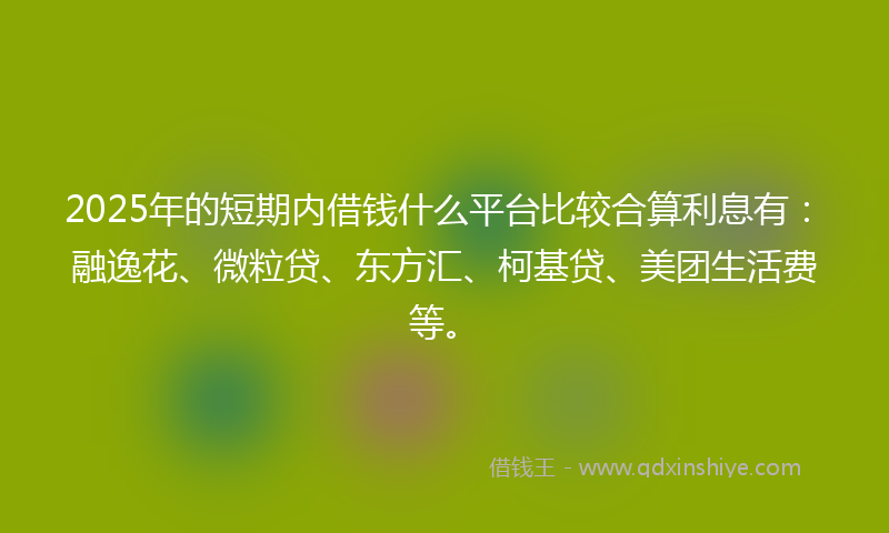 2025年的短期内借钱什么平台比较合算利息有：融逸花、微粒贷、东方汇、柯基贷、美团生活费等。