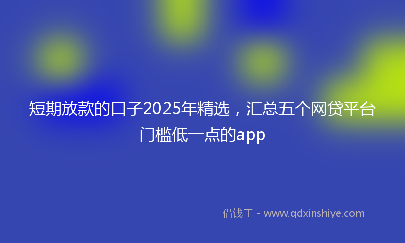 短期放款的口子2025年精选，汇总五个网贷平台门槛低一点的app
