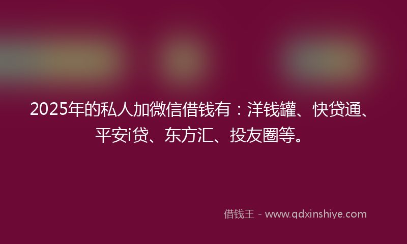 2025年的私人加微信借钱有：洋钱罐、快贷通、平安i贷、东方汇、投友圈等。