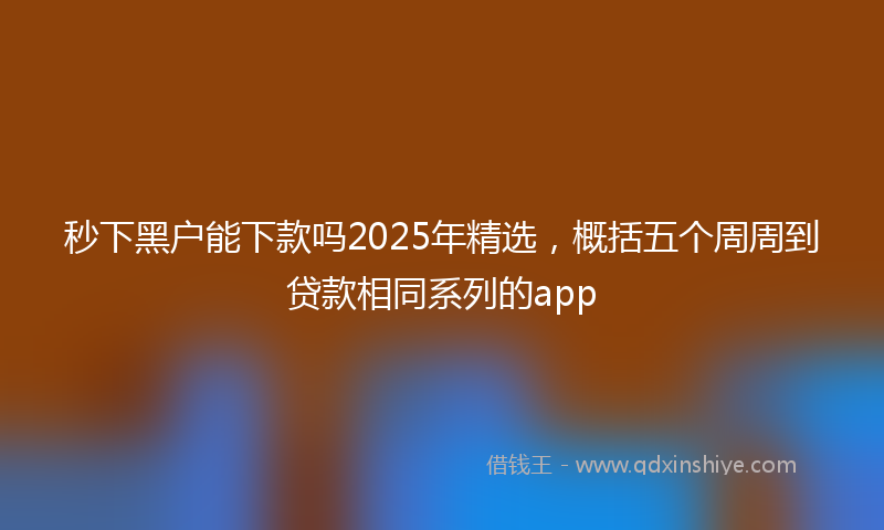 秒下黑户能下款吗2025年精选，概括五个周周到贷款相同系列的app