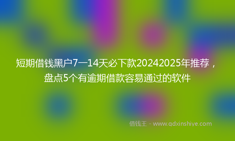 短期借钱黑户7一14天必下款20242025年推荐，盘点5个有逾期借款容易通过的软件