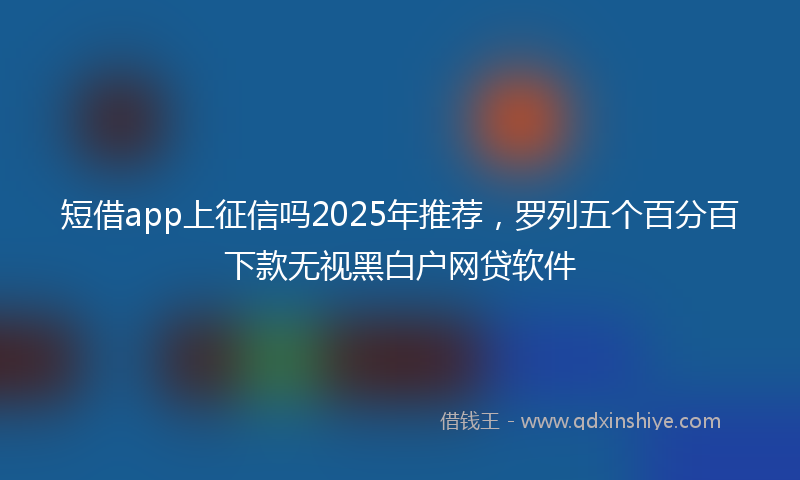 短借app上征信吗2025年推荐，罗列五个百分百下款无视黑白户网贷软件