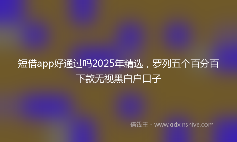 短借app好通过吗2025年精选，罗列五个百分百下款无视黑白户口子