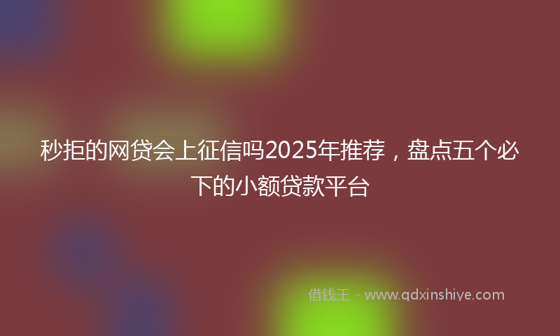 秒拒的网贷会上征信吗2025年推荐，盘点五个必下的小额贷款平台