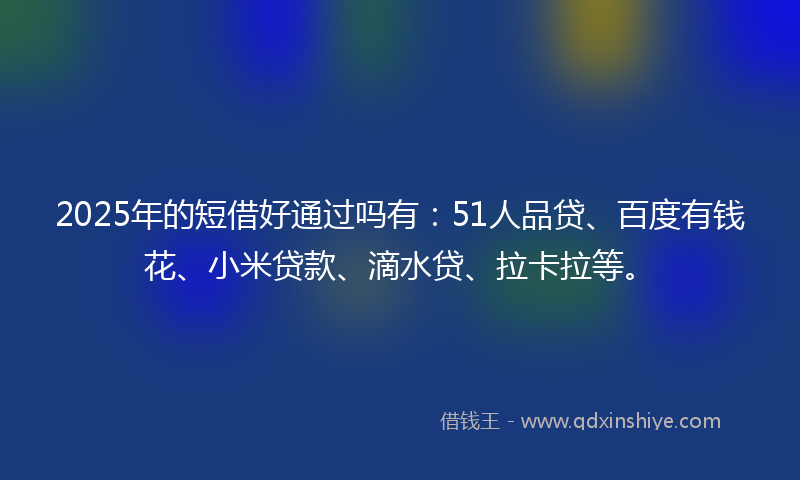 2025年的短借好通过吗有：51人品贷、百度有钱花、小米贷款、滴水贷、拉卡拉等。