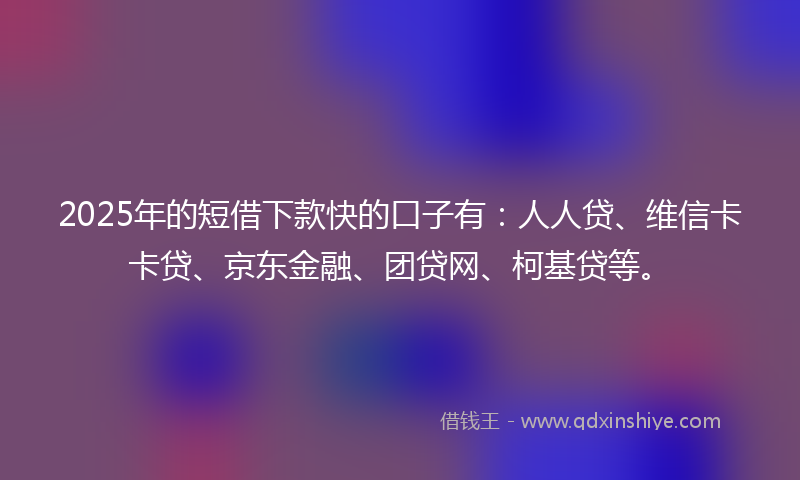 2025年的短借下款快的口子有：人人贷、维信卡卡贷、京东金融、团贷网、柯基贷等。