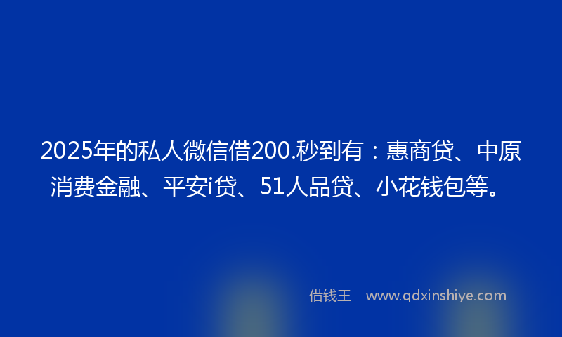 2025年的私人微信借200.秒到有：惠商贷、中原消费金融、平安i贷、51人品贷、小花钱包等。