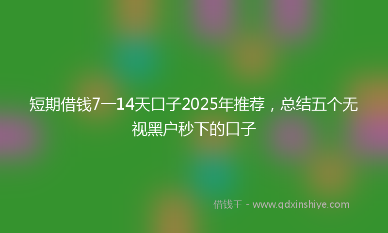 短期借钱7一14天口子2025年推荐，总结五个无视黑户秒下的口子