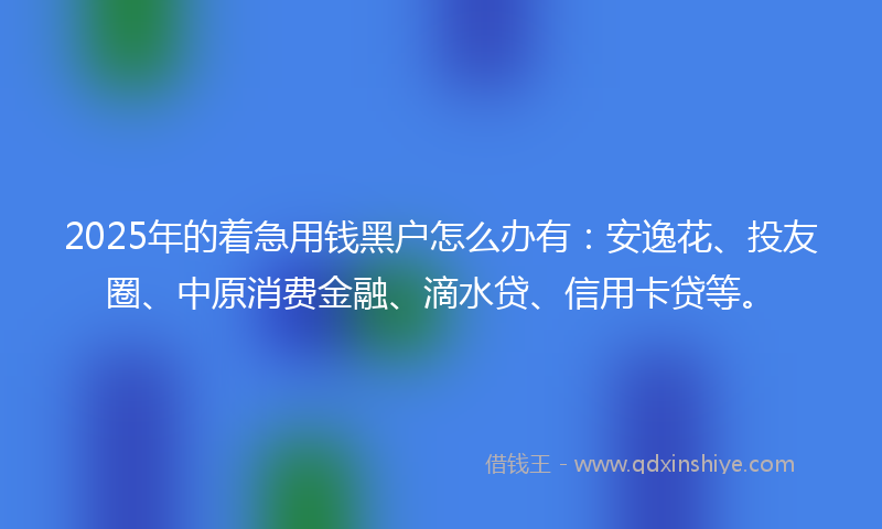 2025年的着急用钱黑户怎么办有：安逸花、投友圈、中原消费金融、滴水贷、信用卡贷等。