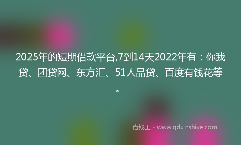 2025年的短期借款平台,7到14天2022年有：你我贷、团贷网、东方汇、51人品贷、百度有钱花等。