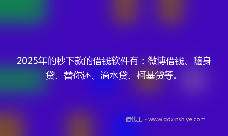 2025年的秒下款的借钱软件有：微博借钱、随身贷、替你还、滴水贷、柯基贷等。