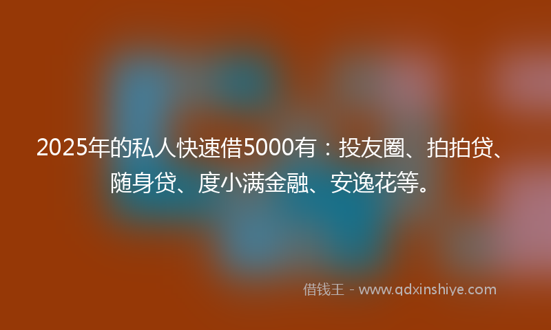 2025年的私人快速借5000有：投友圈、拍拍贷、随身贷、度小满金融、安逸花等。