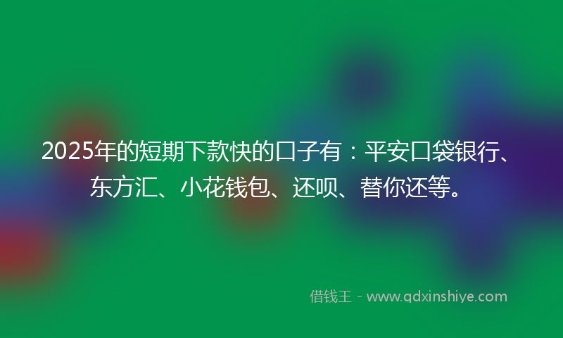 2025年的短期下款快的口子有：平安口袋银行、东方汇、小花钱包、还呗、替你还等。