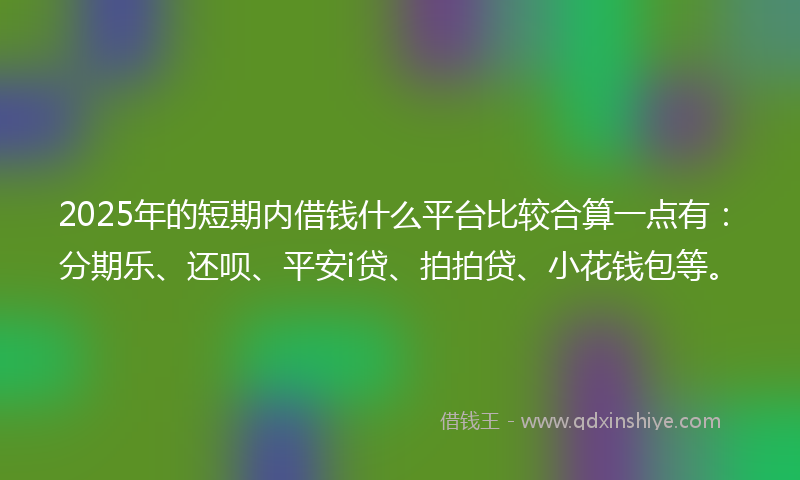 2025年的短期内借钱什么平台比较合算一点有：分期乐、还呗、平安i贷、拍拍贷、小花钱包等。