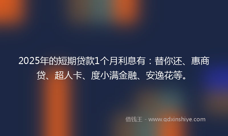 2025年的短期贷款1个月利息有：替你还、惠商贷、超人卡、度小满金融、安逸花等。