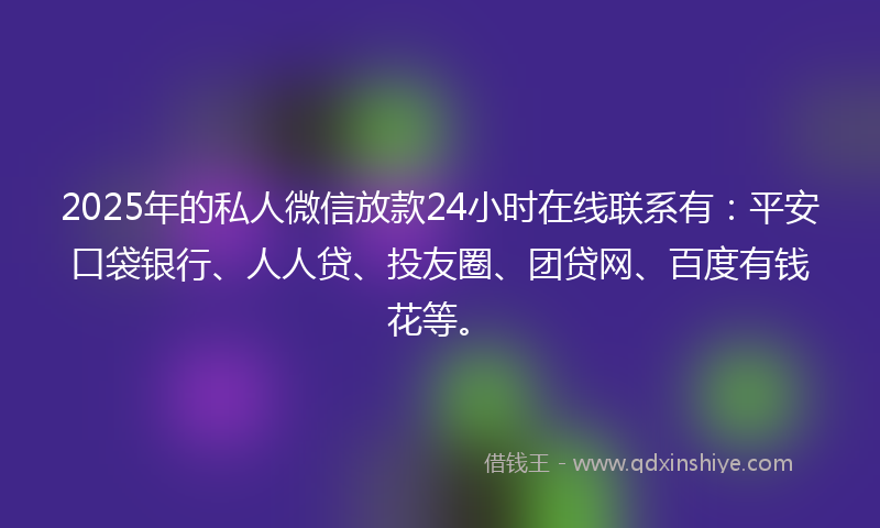 2025年的私人微信放款24小时在线联系有：平安口袋银行、人人贷、投友圈、团贷网、百度有钱花等。