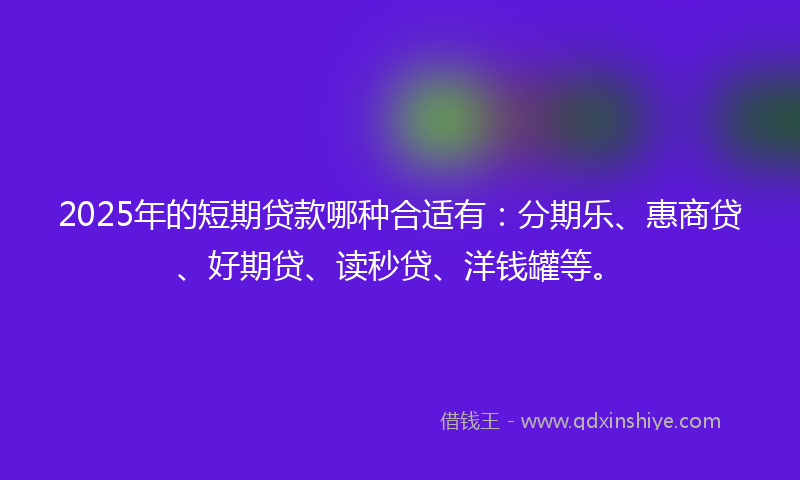 2025年的短期贷款哪种合适有：分期乐、惠商贷、好期贷、读秒贷、洋钱罐等。