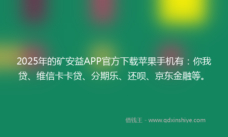 2025年的矿安益APP官方下载苹果手机有：你我贷、维信卡卡贷、分期乐、还呗、京东金融等。