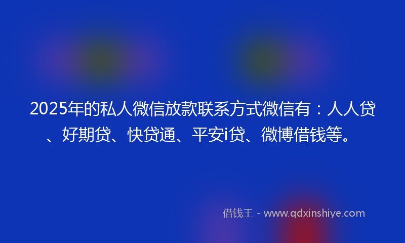 2025年的私人微信放款联系方式微信有：人人贷、好期贷、快贷通、平安i贷、微博借钱等。