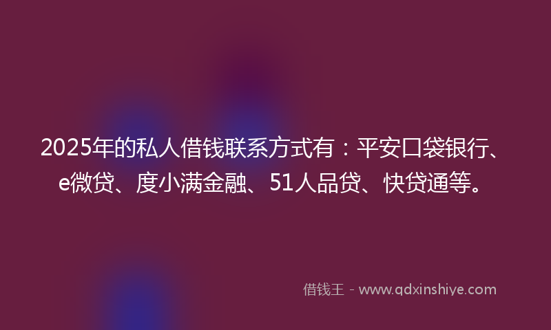 2025年的私人借钱联系方式有：平安口袋银行、e微贷、度小满金融、51人品贷、快贷通等。