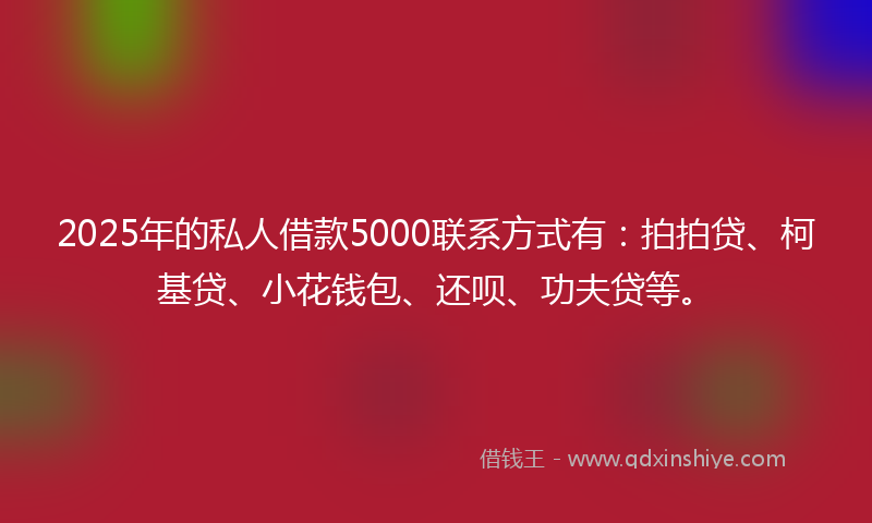 2025年的私人借款5000联系方式有：拍拍贷、柯基贷、小花钱包、还呗、功夫贷等。