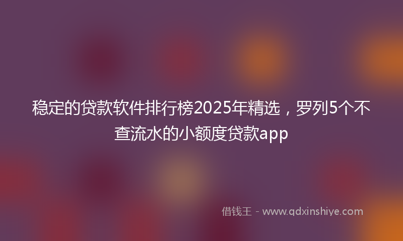 稳定的贷款软件排行榜2025年精选，罗列5个不查流水的小额度贷款app