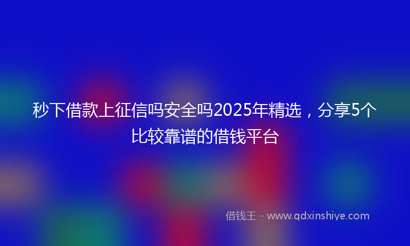 秒下借款上征信吗安全吗2025年精选，分享5个比较靠谱的借钱平台