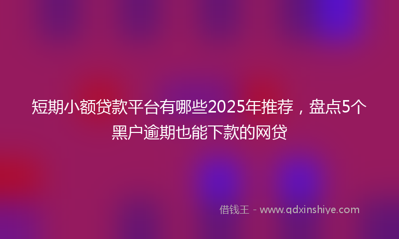 短期小额贷款平台有哪些2025年推荐，盘点5个黑户逾期也能下款的网贷