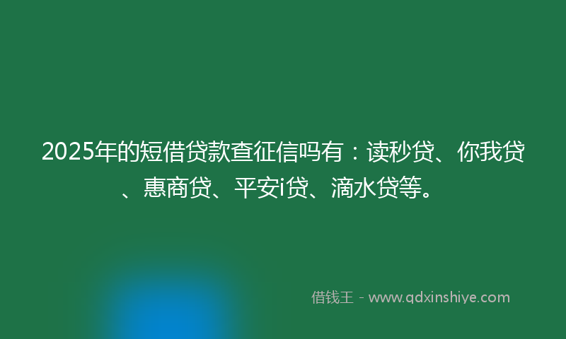 2025年的短借贷款查征信吗有：读秒贷、你我贷、惠商贷、平安i贷、滴水贷等。