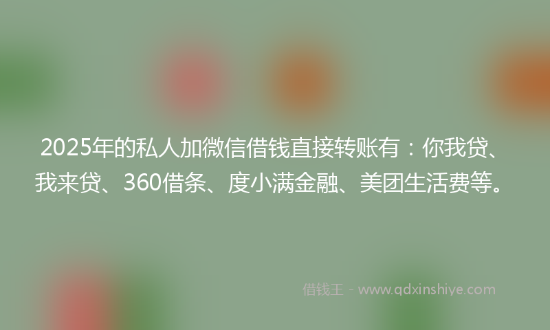 2025年的私人加微信借钱直接转账有：你我贷、我来贷、360借条、度小满金融、美团生活费等。