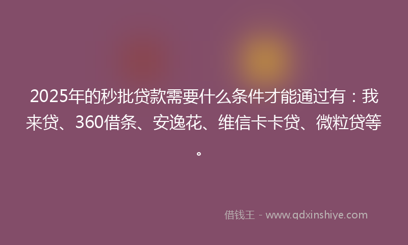 2025年的秒批贷款需要什么条件才能通过有：我来贷、360借条、安逸花、维信卡卡贷、微粒贷等。