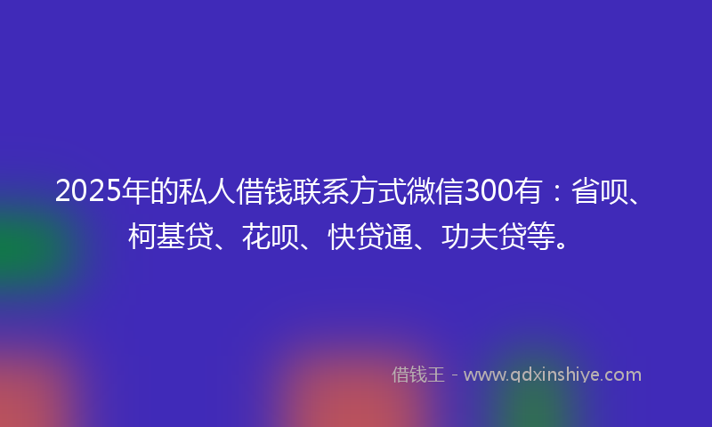 2025年的私人借钱联系方式微信300有:省呗、柯基贷、花呗、快贷通、功夫贷等。