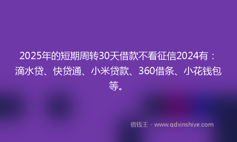 2025年的短期周转30天借款不看征信2024有：滴水贷、快贷通、小米贷款、360借条、小花钱包等。