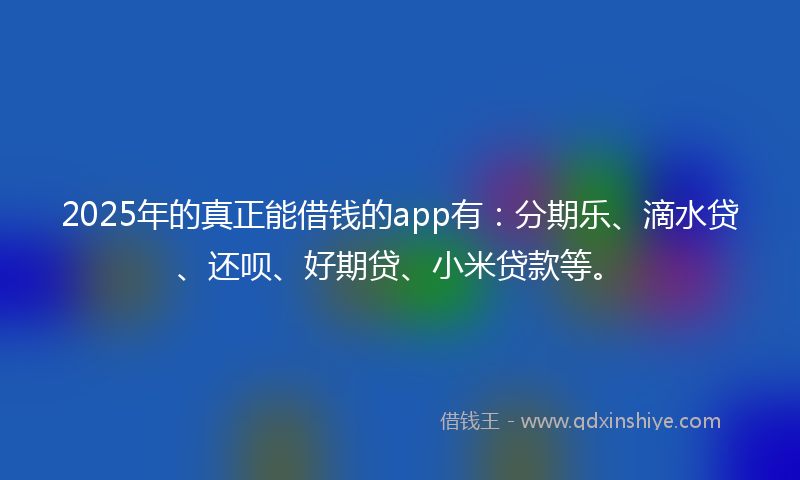 2025年的真正能借钱的app有：分期乐、滴水贷、还呗、好期贷、小米贷款等。