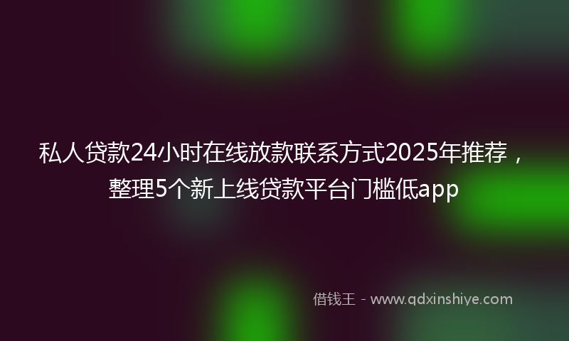 私人贷款24小时在线放款联系方式2025年推荐，整理5个新上线贷款平台门槛低app
