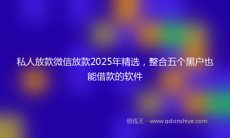 私人放款微信放款2025年精选,整合五个黑户也能借款的软件