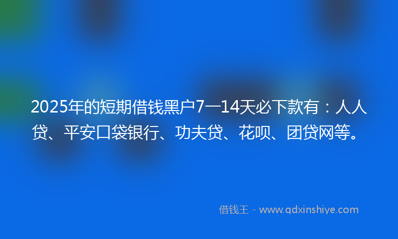 2025年的短期借钱黑户7一14天必下款有：人人贷、平安口袋银行、功夫贷、花呗、团贷网等。