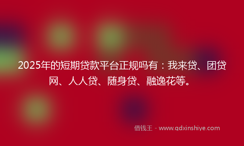 2025年的短期贷款平台正规吗有：我来贷、团贷网、人人贷、随身贷、融逸花等。